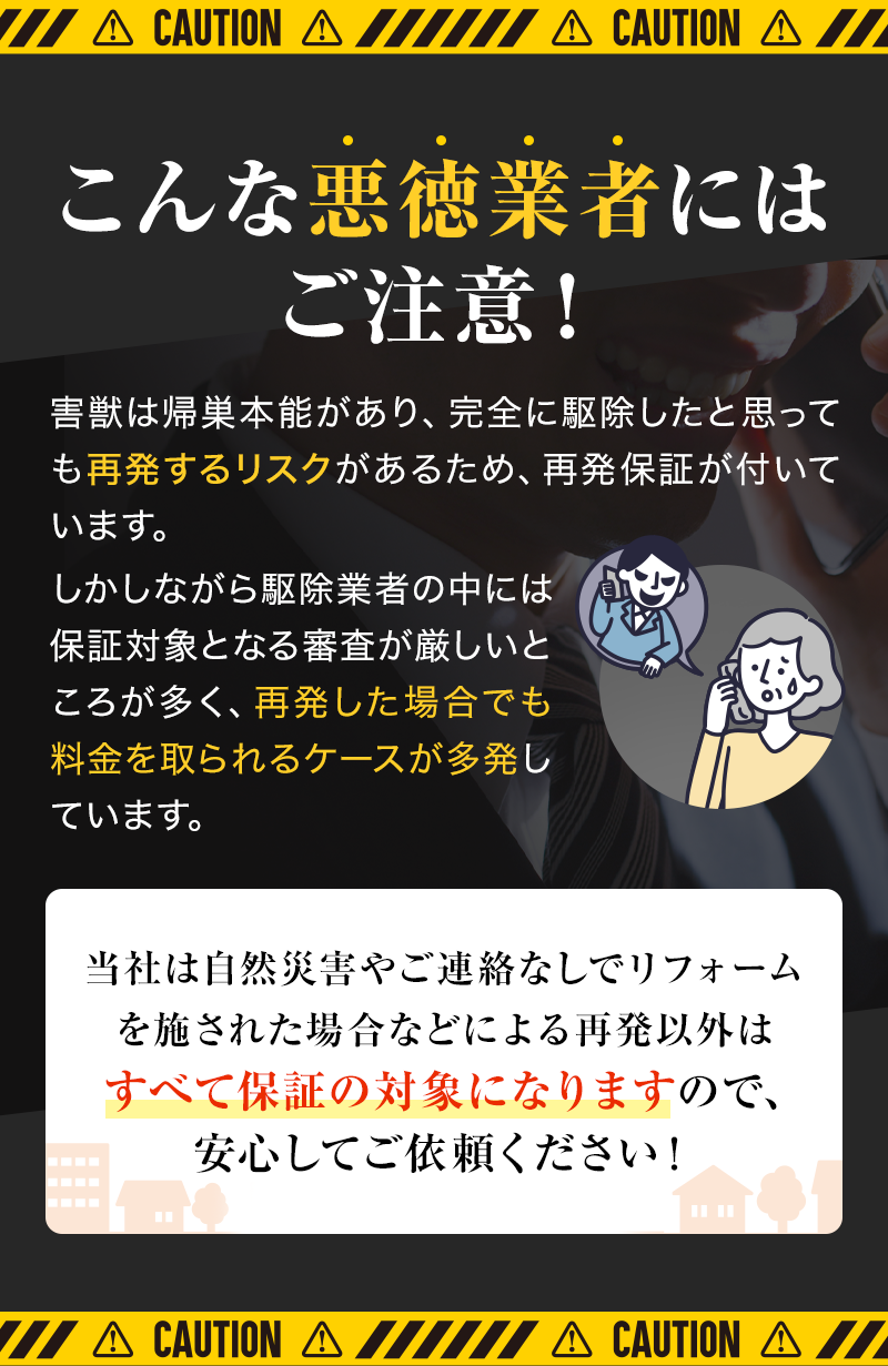 こんな悪徳業者にはご注意！害獣は帰巣本能があり、完全に駆除したと思っても再発するリスクがあるため、再発保証が付いています。しかしながら駆除業者の中には保証対象となる審査が厳しいところが多く、再発した場合でも料金を取られるケースが多発しています。当社は自然災害やご連絡なしでリフォームを施された場合などによる再発以外はすべて保証の対象になりますので、安心してご依頼ください！