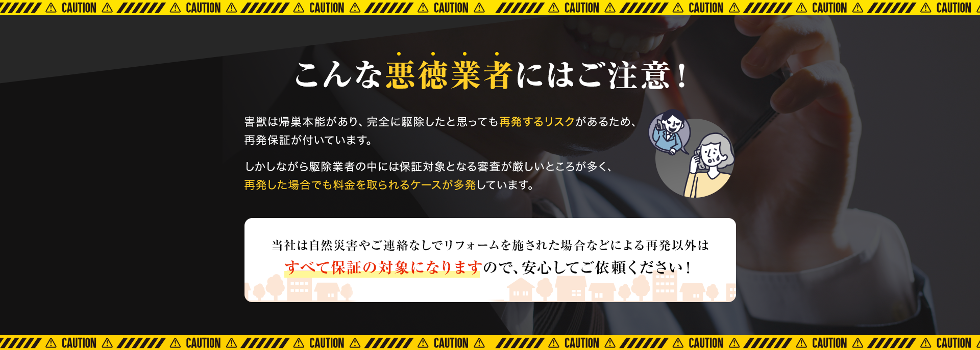 こんな悪徳業者にはご注意！害獣は帰巣本能があり、完全に駆除したと思っても再発するリスクがあるため、再発保証が付いています。しかしながら駆除業者の中には保証対象となる審査が厳しいところが多く、再発した場合でも料金を取られるケースが多発しています。当社は自然災害やご連絡なしでリフォームを施された場合などによる再発以外はすべて保証の対象になりますので、安心してご依頼ください！