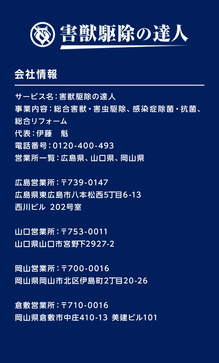 害獣駆除の達人　会社情報　サービス名：害獣駆除の達人
事業内容：総合害獣・害虫駆除、感染症除菌・抗菌、総合リフォーム、不用品回収　代表：伊藤　魁　電話番号：0120-694-530　営業所一覧：山口県、広島県
広島営業所：〒739-0147　広島県東広島市八本松西5丁目6-13　西川ビル 202号室
山口営業所：〒753-0011　山口県山口市宮野下2927-2
岡山営業所：〒700-0016　岡山県山市北区伊島町2丁目20－26
倉敷営業所：〒710-0016　岡山県倉敷市中庄410－13　美建ビル101