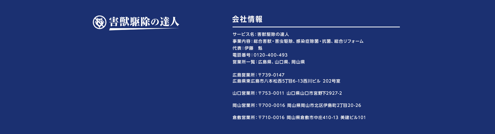 害獣駆除の達人　会社情報　サービス名：害獣駆除の達人
事業内容：総合害獣・害虫駆除、感染症除菌・抗菌、総合リフォーム、不用品回収　代表：伊藤　魁　電話番号：0120-694-530　営業所一覧：山口県、広島県
広島営業所：〒739-0147　広島県東広島市八本松西5丁目6-13　西川ビル 202号室
山口営業所：〒753-0011　山口県山口市宮野下2927-2
岡山営業所：〒700-0016　岡山県山市北区伊島町2丁目20－26
倉敷営業所：〒710-0016　岡山県倉敷市中庄410－13　美建ビル101