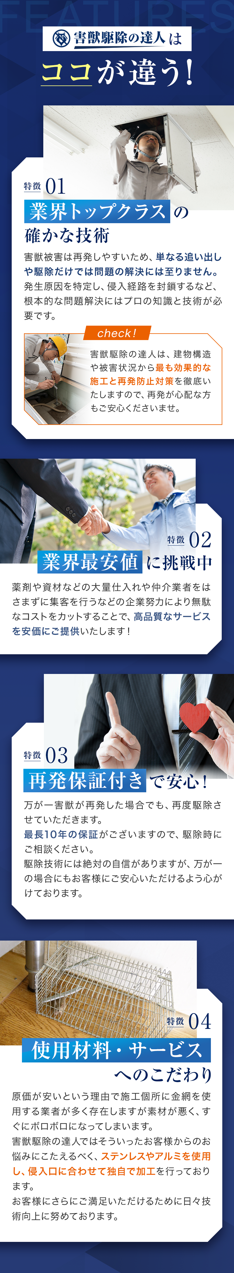 害獣駆除の達人はココが違う！01業界トップクラス確かな技術　害獣被害は再発しやすいため、単なる追い出しや駆除だけでは問題の解決には至りません。発生原因を特定し、侵入経路を封鎖するなど、根本的な問題解決にはプロの知識と技術が必要です。
　02業界最安値に挑戦中　薬剤や資材などの大量仕入れや仲介業者をはさまずに集客を行うなどの企業努力により無駄なコストをカットすることで、高品質なサービスを安価にご提供いたします！　03再発保証付きで安心！万が一害獣が再発した場合でも、再度駆除させていただきます。
最長10年の保証がございますので、駆除時にご相談ください。
駆除技術には絶対の自信がありますが、万が一の場合にもお客様にご安心いただけるよう心がけております。　04使用材料・サービスへのこだわり　原価が安いという理由で施工個所に金網を使用する業者が多く存在しますが素材が悪く、すぐにボロボロになってしまいます。
害獣駆除の達人ではそういったお客様からのお悩みにこたえるべく、ステンレスやアルミを使用し、侵入口に合わせて独自で加工を行っております。
お客様にさらにご満足いただけるために日々技術向上に努めております。

