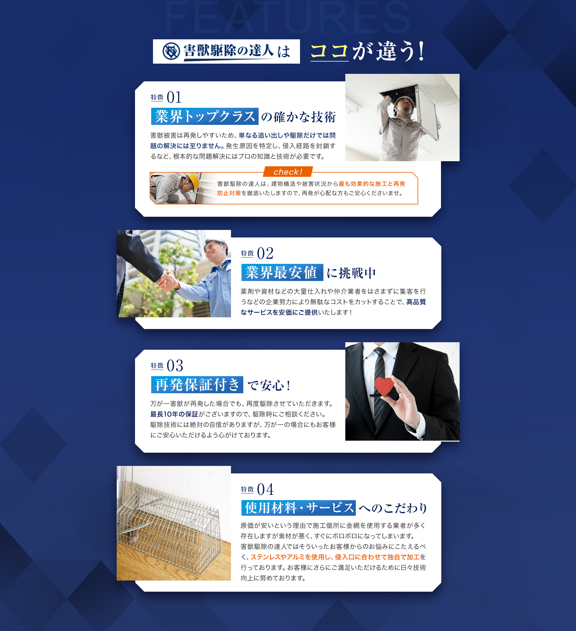 害獣駆除の達人はココが違う！01業界トップクラス確かな技術　害獣被害は再発しやすいため、単なる追い出しや駆除だけでは問題の解決には至りません。発生原因を特定し、侵入経路を封鎖するなど、根本的な問題解決にはプロの知識と技術が必要です。
　02業界最安値に挑戦中　薬剤や資材などの大量仕入れや仲介業者をはさまずに集客を行うなどの企業努力により無駄なコストをカットすることで、高品質なサービスを安価にご提供いたします！　03再発保証付きで安心！万が一害獣が再発した場合でも、再度駆除させていただきます。
最長10年の保証がございますので、駆除時にご相談ください。
駆除技術には絶対の自信がありますが、万が一の場合にもお客様にご安心いただけるよう心がけております。　04使用材料・サービスへのこだわり　原価が安いという理由で施工個所に金網を使用する業者が多く存在しますが素材が悪く、すぐにボロボロになってしまいます。
害獣駆除の達人ではそういったお客様からのお悩みにこたえるべく、ステンレスやアルミを使用し、侵入口に合わせて独自で加工を行っております。
お客様にさらにご満足いただけるために日々技術向上に努めております。