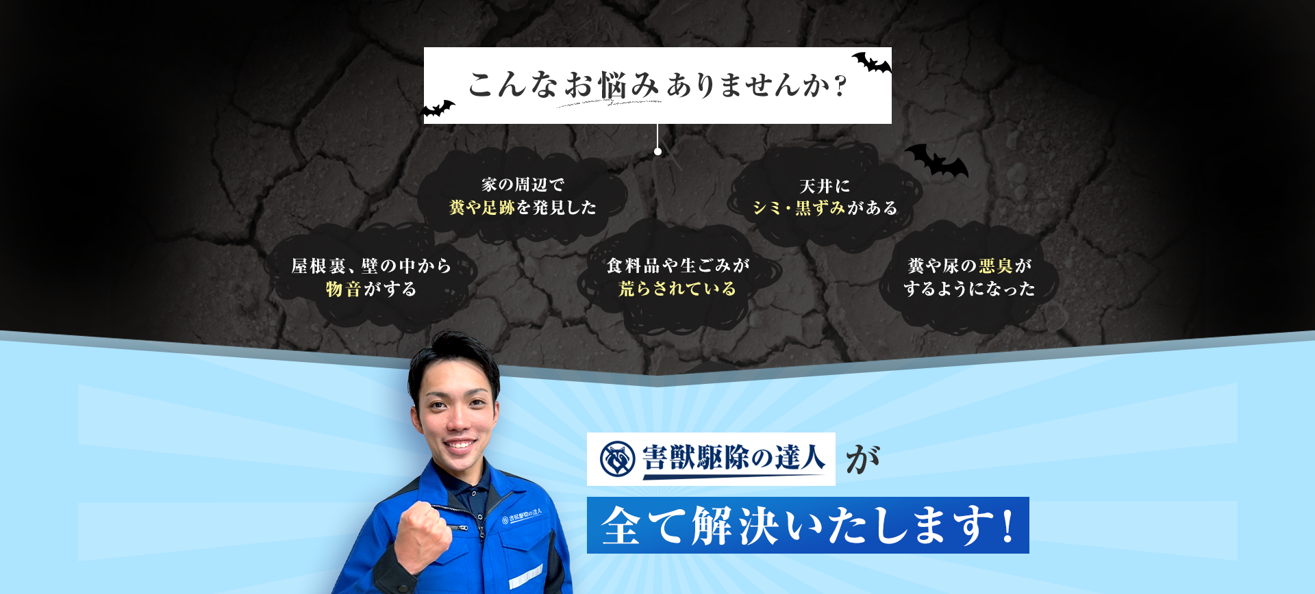 こんなお悩みありませんか？・屋根裏、壁の中から物音がする　天井にシミ・黒ずみがある　家の周辺で糞や足跡を発見した　糞や尿の悪臭がするようになった　食料品や生ごみが荒らされている　害獣駆除の達人が全て解決いたします！